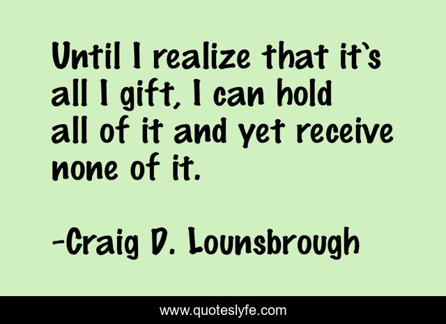 Until I realize that it’s all I gift, I can hold all of it and yet receive none of it.