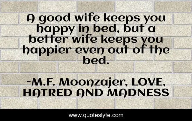 A good wife keeps you happy in bed, but a better wife keeps you happier even out of the bed.