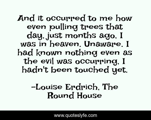 And it occurred to me how even pulling trees that day, just months ago, I was in heaven. Unaware. I had known nothing even as the evil was occurring, I hadn't been touched yet.