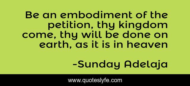 Be an embodiment of the petition, thy kingdom come, thy will be done on earth, as it is in heaven
