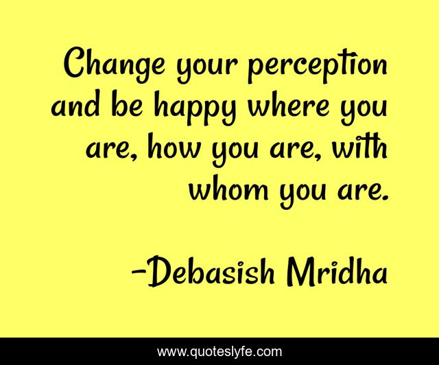 Change your perception and be happy where you are, how you are, with whom you are.