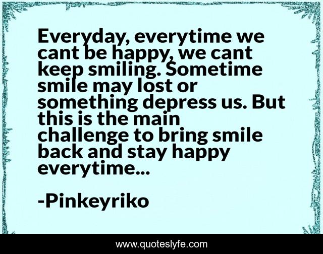 Everyday, everytime we cant be happy, we cant keep smiling. Sometime smile may lost or something depress us. But this is the main challenge to bring smile back and stay happy everytime...