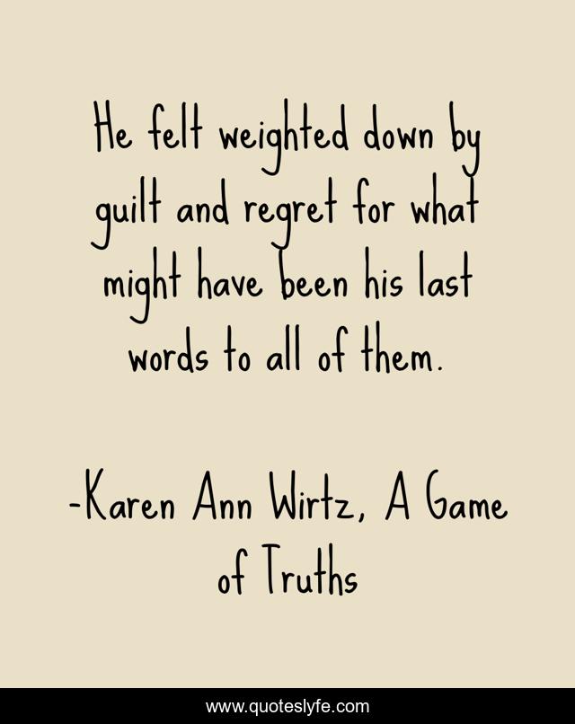 He felt weighted down by guilt and regret for what might have been his last words to all of them.