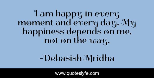 I am happy in every moment and every day. My happiness depends on me, not on the way.