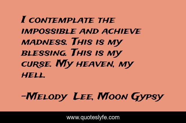 I contemplate the impossible and achieve madness. This is my blessing. This is my curse. My heaven, my hell.