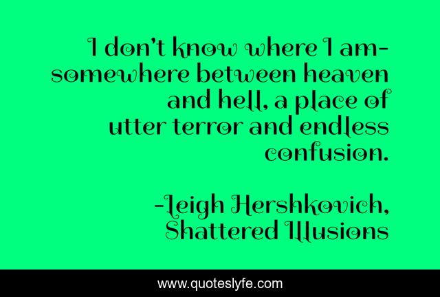 I don't know where I am- somewhere between heaven and hell, a place of utter terror and endless confusion.