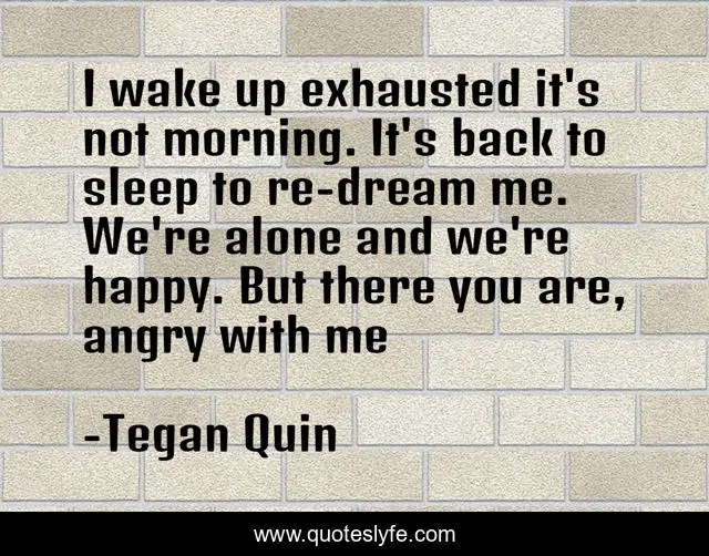 I wake up exhausted it's not morning. It's back to sleep to re-dream me. We're alone and we're happy. But there you are, angry with me