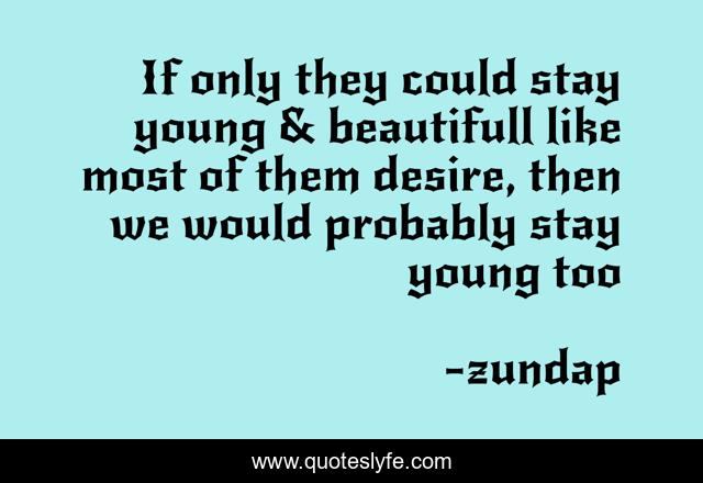 If only they could stay young & beautifull like most of them desire, then we would probably stay young too