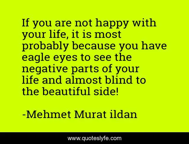 If you are not happy with your life, it is most probably because you have eagle eyes to see the negative parts of your life and almost blind to the beautiful side!