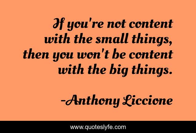 If you're not content with the small things, then you won't be content with the big things.