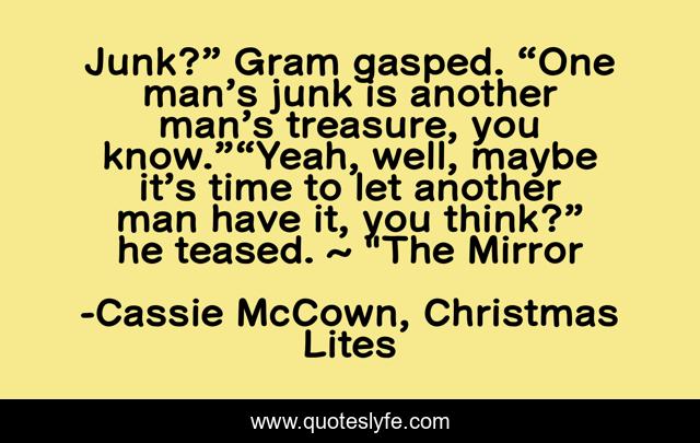 Junk?” Gram gasped. “One man’s junk is another man’s treasure, you know.”“Yeah, well, maybe it’s time to let another man have it, you think?” he teased. ~ 
