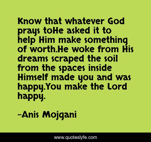 Know that whatever God prays toHe asked it to help Him make something of worth.He woke from His dreams scraped the soil from the spaces inside Himself made you and was happy.You make the Lord happy.