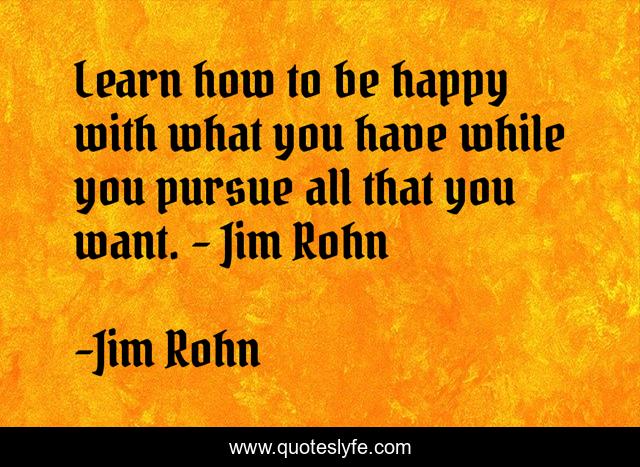 Learn how to be happy with what you have while you pursue all that you want. - Jim Rohn