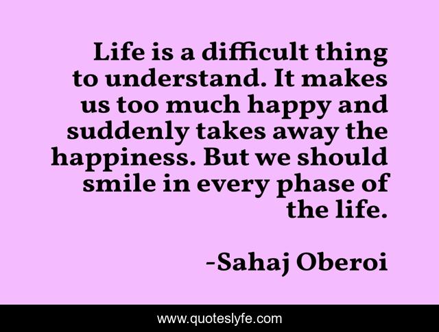 Life is a difficult thing to understand. It makes us too much happy and suddenly takes away the happiness. But we should smile in every phase of the life.