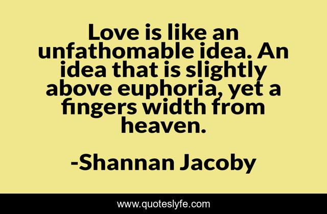 Love is like an unfathomable idea. An idea that is slightly above euphoria, yet a fingers width from heaven.