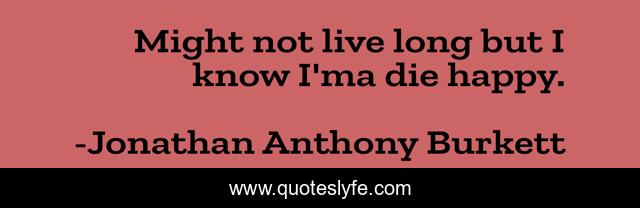 Might not live long but I know I'ma die happy.