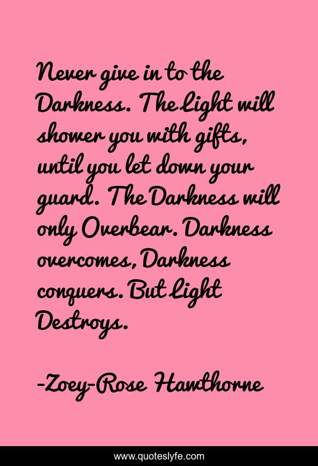 Never give in to the Darkness. The Light will shower you with gifts, until you let down your guard. The Darkness will only Overbear. Darkness overcomes, Darkness conquers. But Light Destroys.