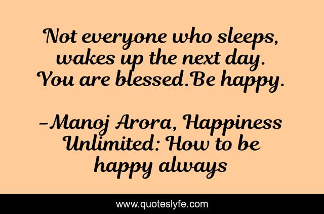 Not everyone who sleeps, wakes up the next day. You are blessed.Be happy.