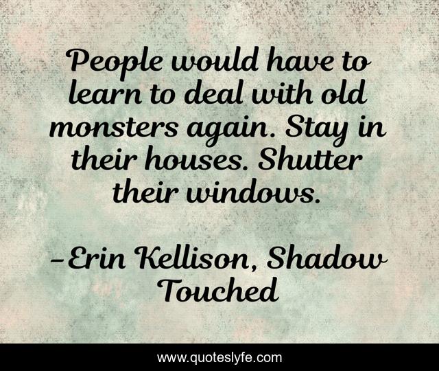 People would have to learn to deal with old monsters again. Stay in their houses. Shutter their windows.