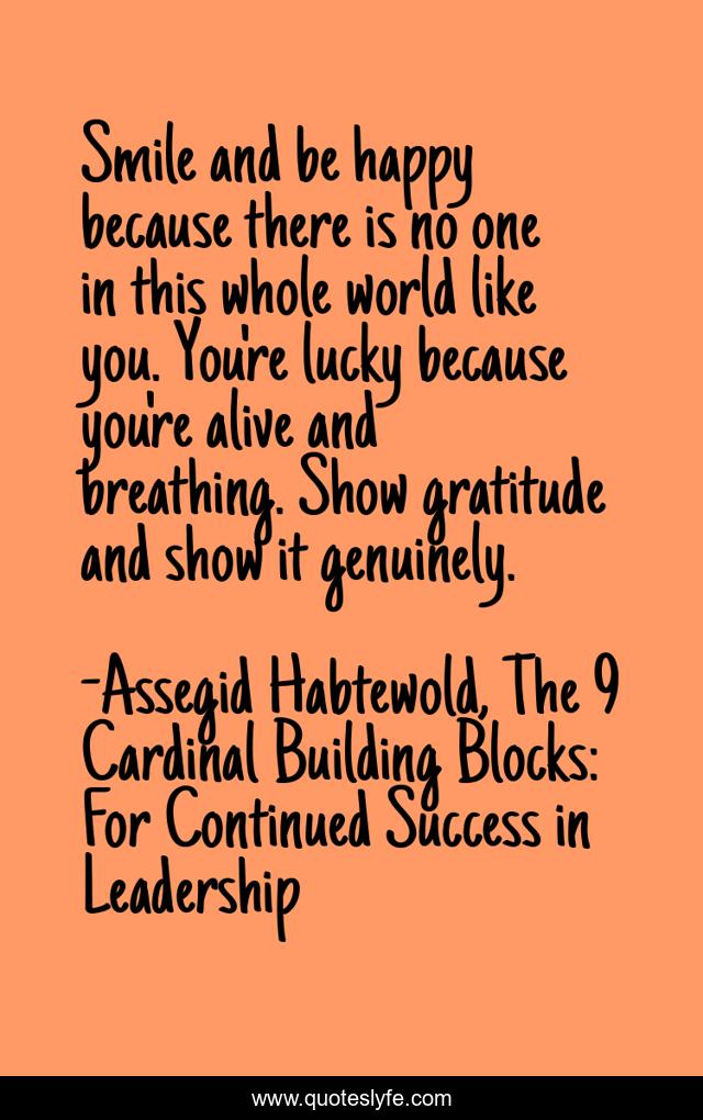 Smile and be happy because there is no one in this whole world like you. You're lucky because you're alive and breathing. Show gratitude and show it genuinely.
