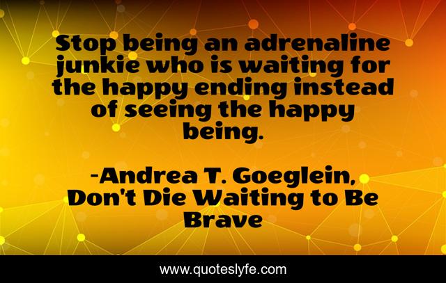 Stop being an adrenaline junkie who is waiting for the happy ending instead of seeing the happy being.