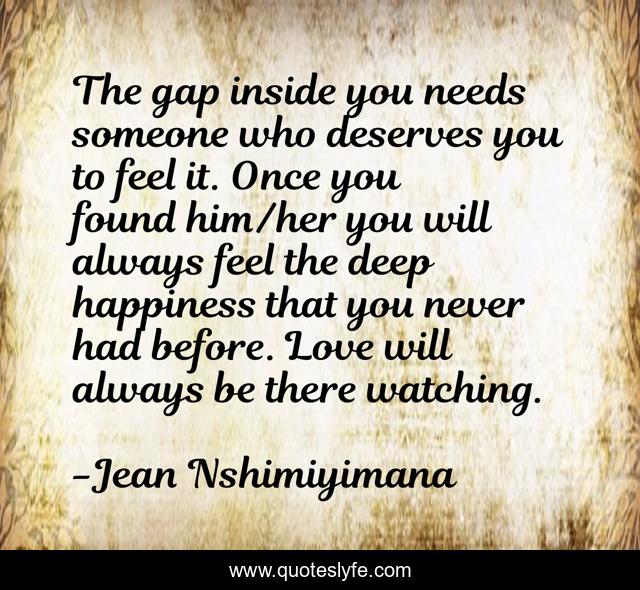 The gap inside you needs someone who deserves you to feel it. Once you found him/her you will always feel the deep happiness that you never had before. Love will always be there watching.