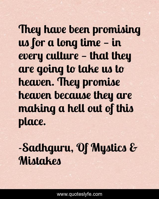 They have been promising us for a long time — in every culture — that they are going to take us to heaven. They promise heaven because they are making a hell out of this place.