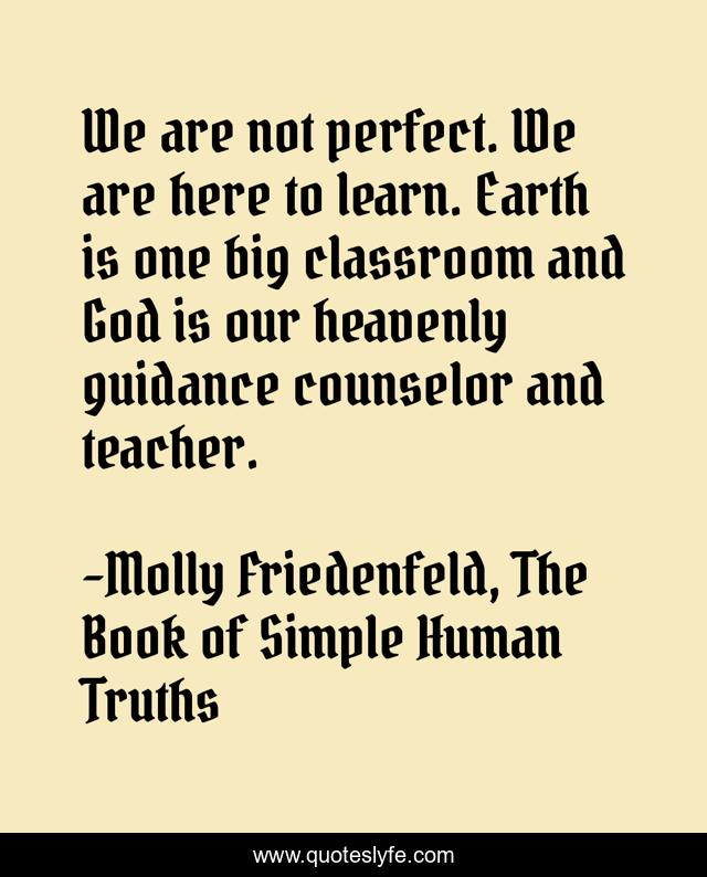 We are not perfect. We are here to learn. Earth is one big classroom and God is our heavenly guidance counselor and teacher.