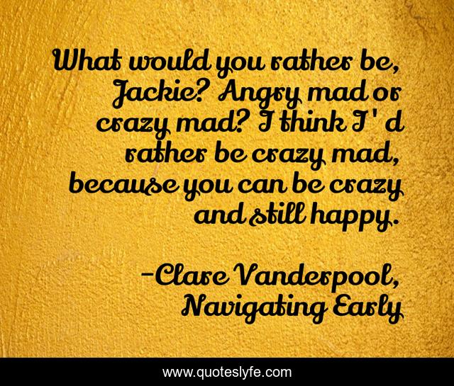 What would you rather be, Jackie? Angry mad or crazy mad? I think I'd rather be crazy mad, because you can be crazy and still happy.