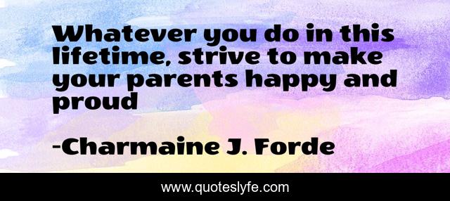 Whatever you do in this lifetime, strive to make your parents happy and proud