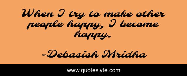 When I try to make other people happy, I become happy.