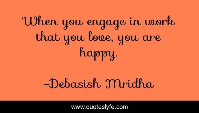 When you engage in work that you love, you are happy.