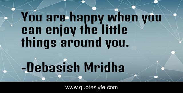 You are happy when you can enjoy the little things around you.