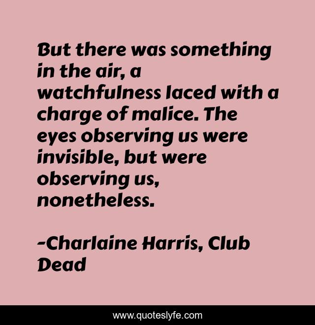But there was something in the air, a watchfulness laced with a charge of malice. The eyes observing us were invisible, but were observing us, nonetheless.