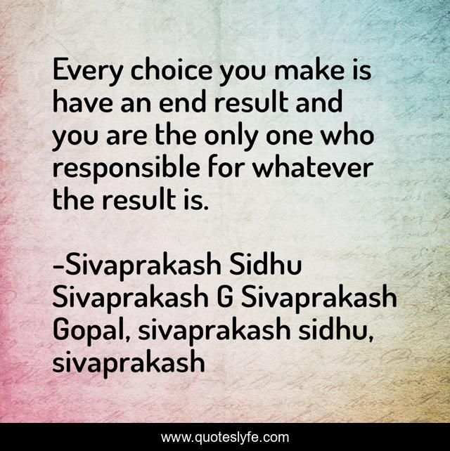 Every choice you make is have an end result and you are the only one who responsible for whatever the result is.