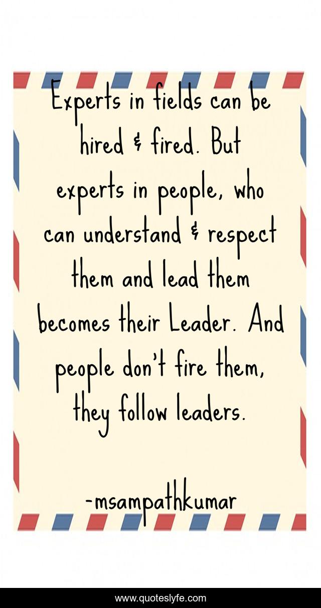 Experts in fields can be hired & fired. But experts in people, who can understand & respect them and lead them becomes their Leader. And people don't fire them, they follow leaders.