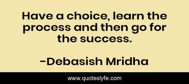 Have a choice, learn the process and then go for the success.