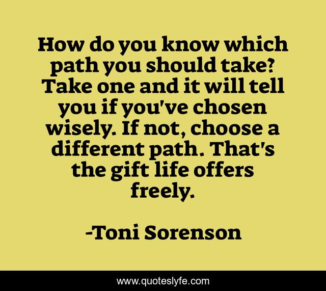 How do you know which path you should take? Take one and it will tell you if you've chosen wisely. If not, choose a different path. That's the gift life offers freely.