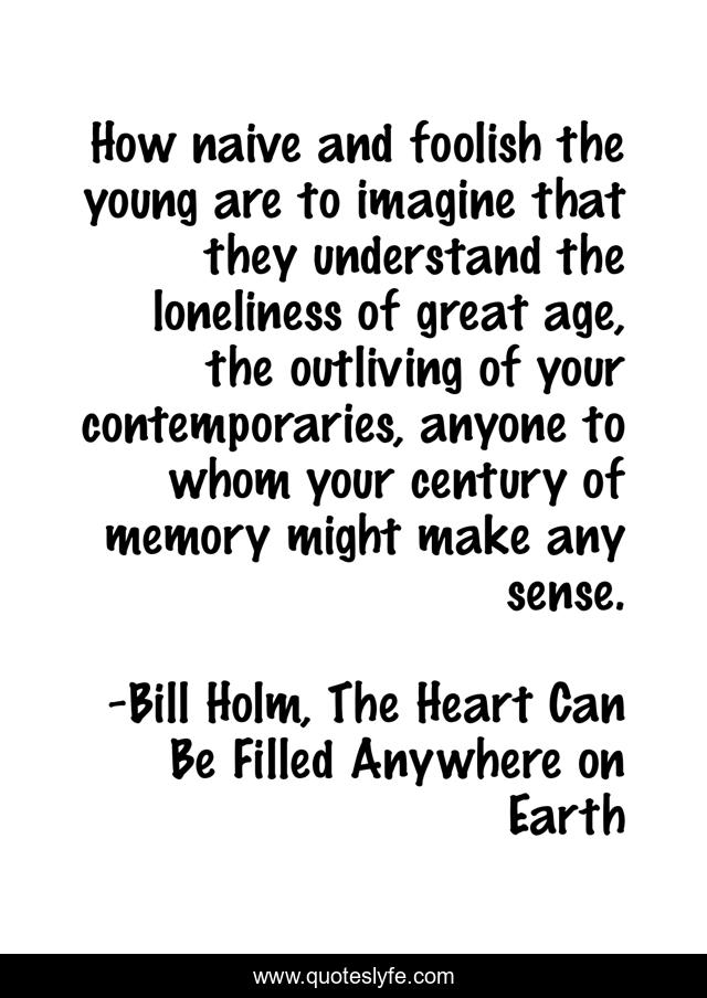 How naive and foolish the young are to imagine that they understand the loneliness of great age, the outliving of your contemporaries, anyone to whom your century of memory might make any sense.