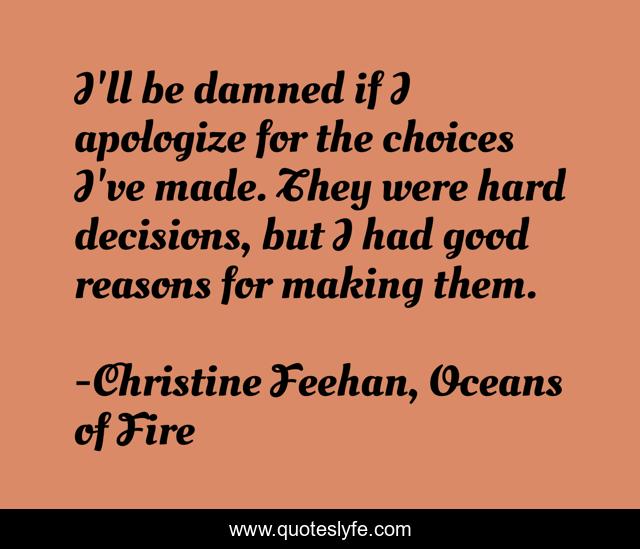 I'll be damned if I apologize for the choices I've made. They were hard decisions, but I had good reasons for making them.
