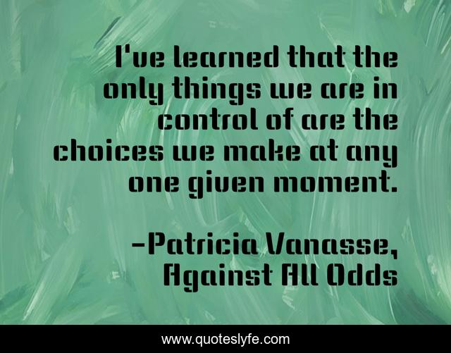 I've learned that the only things we are in control of are the choices we make at any one given moment.