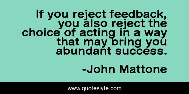 If you reject feedback, you also reject the choice of acting in a way that may bring you abundant success.