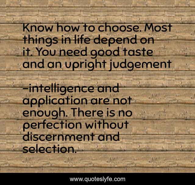 Know how to choose. Most things in life depend on it. You need good taste and an upright judgement