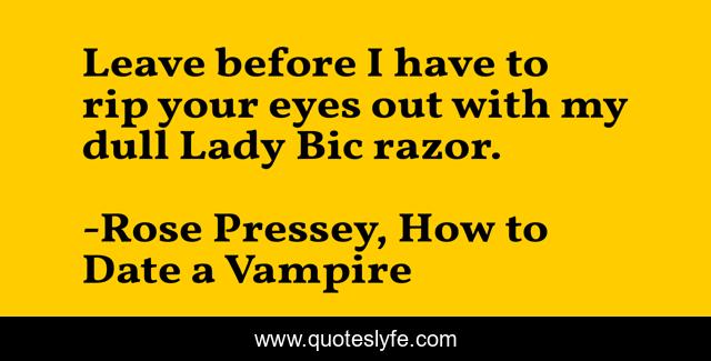 Leave before I have to rip your eyes out with my dull Lady Bic razor.