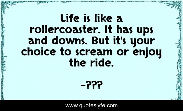 Life is like a rollercoaster. It has ups and downs. But it's your choice to scream or enjoy the ride.