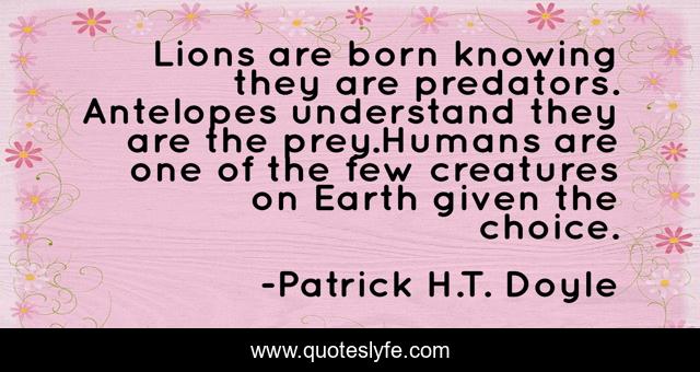 Lions are born knowing they are predators. Antelopes understand they are the prey.Humans are one of the few creatures on Earth given the choice.