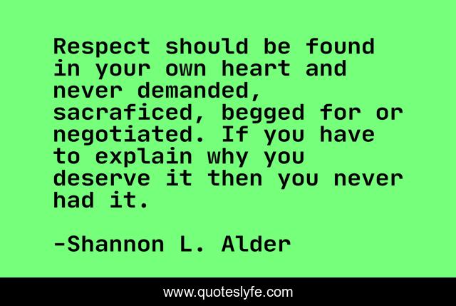 Respect should be found in your own heart and never demanded, sacraficed, begged for or negotiated. If you have to explain why you deserve it then you never had it.