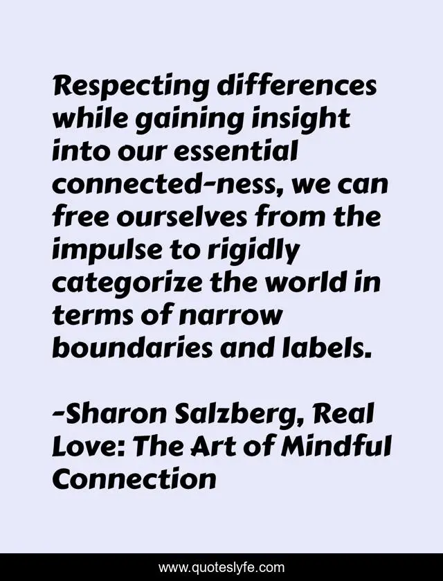Respecting differences while gaining insight into our essential connected-ness, we can free ourselves from the impulse to rigidly categorize the world in terms of narrow boundaries and labels.
