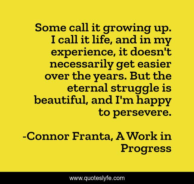 Some call it growing up. I call it life, and in my experience, it doesn't necessarily get easier over the years. But the eternal struggle is beautiful, and I'm happy to persevere.