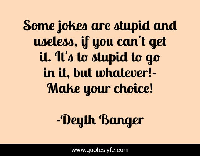 Some jokes are stupid and useless, if you can't get it. It's to stupid to go in it, but whatever!- Make your choice!
